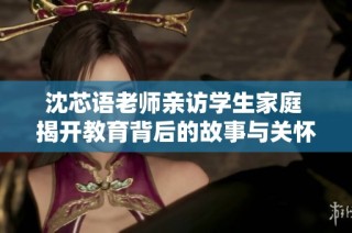 沈芯语老师亲访学生家庭 揭开教育背后的故事与关怀