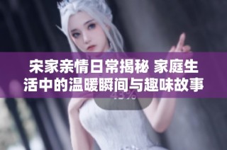 宋家亲情日常揭秘 家庭生活中的温暖瞬间与趣味故事