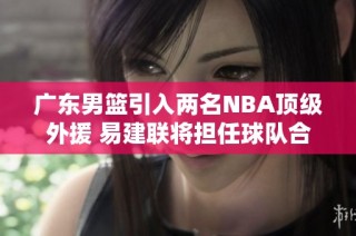 广东男篮引入两名NBA顶级外援 易建联将担任球队合伙人