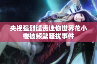 央视强烈谴责迷你世界花小楼被频繁骚扰事件