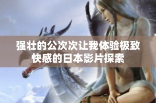 强壮的公次次让我体验极致快感的日本影片探索
