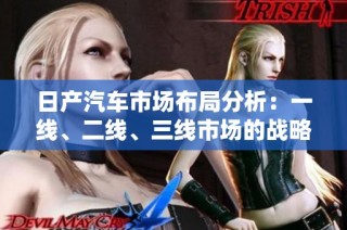 日产汽车市场布局分析：一线、二线、三线市场的战略与发展