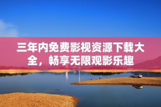 三年内免费影视资源下载大全，畅享无限观影乐趣