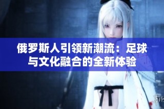 俄罗斯人引领新潮流：足球与文化融合的全新体验