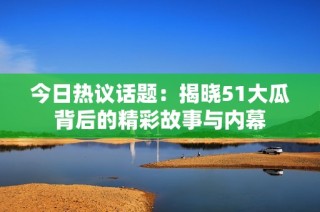 今日热议话题：揭晓51大瓜背后的精彩故事与内幕