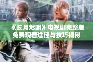 《长月烬明》电视剧完整版免费观看途径与技巧揭秘