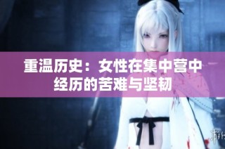 重温历史：女性在集中营中经历的苦难与坚韧