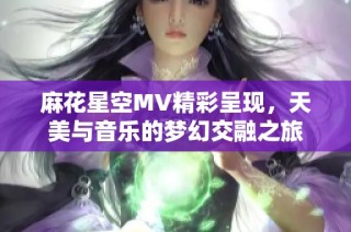 麻花星空MV精彩呈现，天美与音乐的梦幻交融之旅