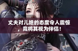 丈夫对儿媳的态度令人震惊，竟将其视为伴侣！