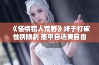 《怪物猎人荒野》终于打破性别限制 盔甲自选更自由