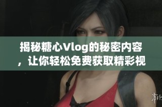 揭秘糖心Vlog的秘密内容，让你轻松免费获取精彩视频