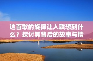这首歌的旋律让人联想到什么？探讨其背后的故事与情感