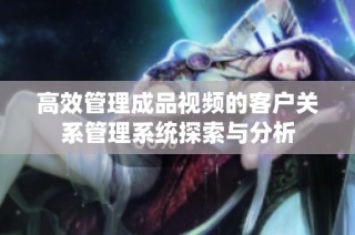 高效管理成品视频的客户关系管理系统探索与分析