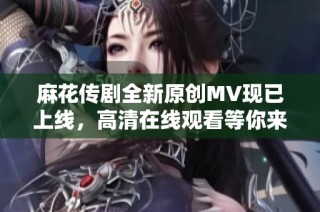 麻花传剧全新原创MV现已上线，高清在线观看等你来体验