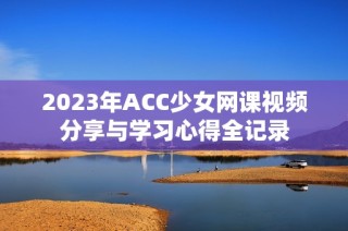 2023年ACC少女网课视频分享与学习心得全记录