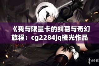 《我与限量卡的纠葛与奇幻旅程：cg2284jq橙光作品探索》
