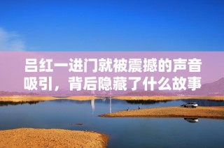 吕红一进门就被震撼的声音吸引，背后隐藏了什么故事？