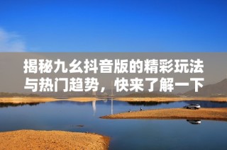 揭秘九幺抖音版的精彩玩法与热门趋势，快来了解一下吧！