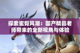 探索蜜臀风潮：国产精品老师带来的全新视角与体验