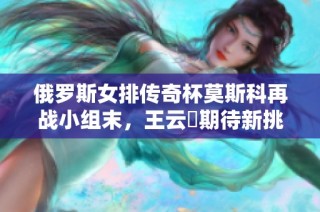 俄罗斯女排传奇杯莫斯科再战小组末，王云蕗期待新挑战