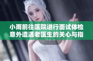 小雨前往医院进行面试体检意外遭遇老医生的关心与指导