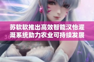 苏软软推出高效智能汉怡灌溉系统助力农业可持续发展