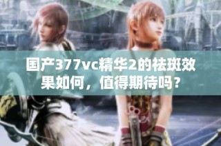 国产377vc精华2的祛斑效果如何，值得期待吗？