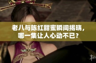 老八与陈红甜蜜瞬间揭晓，哪一集让人心动不已？