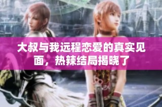 大叔与我远程恋爱的真实见面，热辣结局揭晓了