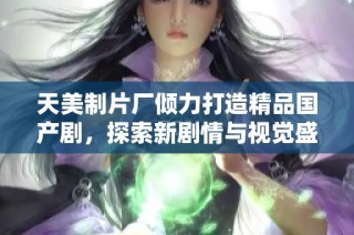 天美制片厂倾力打造精品国产剧，探索新剧情与视觉盛宴
