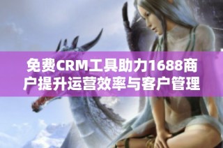 免费CRM工具助力1688商户提升运营效率与客户管理