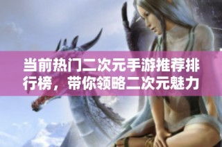 当前热门二次元手游推荐排行榜，带你领略二次元魅力
