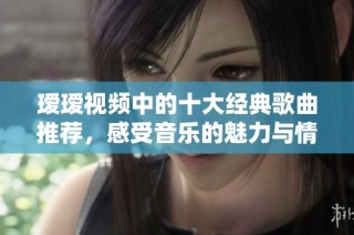 瑷瑷视频中的十大经典歌曲推荐，感受音乐的魅力与情感