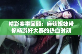 精彩赛事回顾：麻辣姐妹带你畅游好大赛的热血时刻