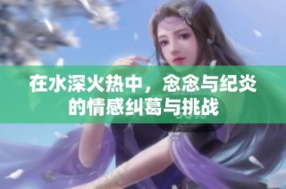 在水深火热中，念念与纪炎的情感纠葛与挑战