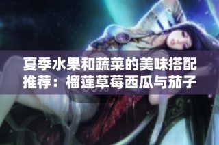 夏季水果和蔬菜的美味搭配推荐：榴莲草莓西瓜与茄子黄瓜