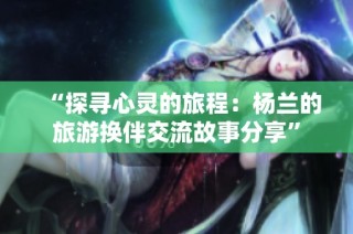 “探寻心灵的旅程：杨兰的旅游换伴交流故事分享”