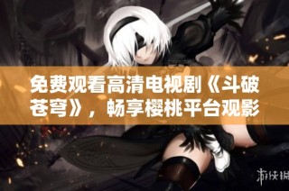 免费观看高清电视剧《斗破苍穹》，畅享樱桃平台观影体验