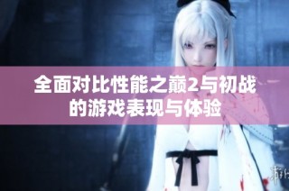 全面对比性能之巅2与初战的游戏表现与体验