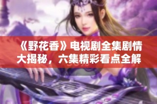 《野花香》电视剧全集剧情大揭秘，六集精彩看点全解析