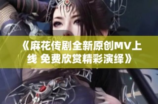 《麻花传剧全新原创MV上线 免费欣赏精彩演绎》