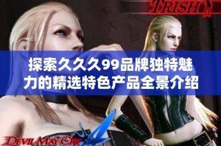 探索久久久99品牌独特魅力的精选特色产品全景介绍