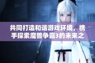 共同打造和谐游戏环境，携手探索魔兽争霸3的未来之路