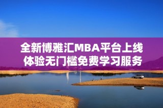 全新博雅汇MBA平台上线 体验无门槛免费学习服务