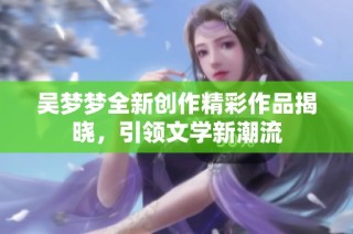 吴梦梦全新创作精彩作品揭晓，引领文学新潮流