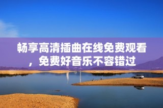 畅享高清插曲在线免费观看，免费好音乐不容错过