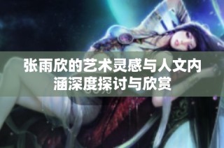 张雨欣的艺术灵感与人文内涵深度探讨与欣赏