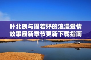 叶北辰与周若妤的浪漫爱情故事最新章节更新下载指南