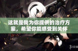 这就是我为你提供的治疗方案，希望你能感受到关怀
