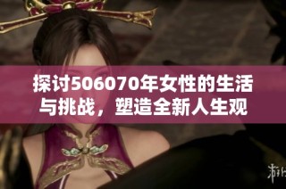 探讨506070年女性的生活与挑战，塑造全新人生观